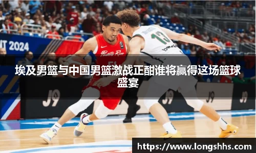 埃及男篮与中国男篮激战正酣谁将赢得这场篮球盛宴
